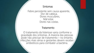 Sintomas
Febre persistente sem causa aparente,
Dor de cabeça,
Dores musculares,
Mal estar,
Dores nas costas.
Tratamento
O tratamento da listeriose varia conforme a
gravidade dos sintomas. A maioria das pessoas
pode não precisar de tratamento – no entanto,
infecções mais sérias e gestantes devem receber
antibióticos para combater a bactéria.
 