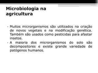 Microbiologia na
agricultura

• Muitos microrganismos são utilizados na criação
  de novos vegetais e na modificação genética.
  Também são usados como pesticidas para afastar
  insetos.
• A maioria dos microrganismos do solo são
  decompositores e existe grande variedade de
  patógenos humanos.
 