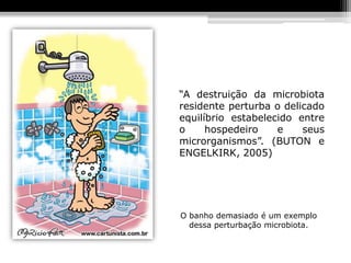 “A destruição da microbiota
residente perturba o delicado
equilíbrio estabelecido entre
o     hospedeiro    e    seus
microrganismos”. (BUTON e
ENGELKIRK, 2005)




O banho demasiado é um exemplo
  dessa perturbação microbiota.
 