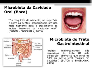 Microbiota da Cavidade
Oral (Boca)

  “Os resquícios de alimento, na superfície
  e entre os dentes, proporcionam um rico
  meio nutriente para o crescimento de
  muitas bactérias da cavidade oral”.
  (BUTON e ENGELKIRK, 2005)


                                    Microbiota do Trato
                                       Gastrointestinal
                                  “Muitos     microrganismos    são
                                  removidos    do   trato  GI  pela
                                  defecação. Estima-se que cerca de
                                  50% da massa fecal consista em
                                  bactérias”. (BUTON e ENGELKIRK,
                                  2005)
 
