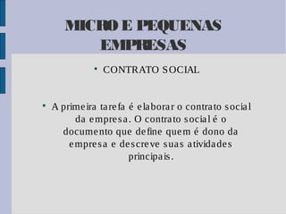MICRO E PEQUENAS
EMPRESAS




CONTRATO S OCIAL

A prime ira ta re fa é e la bora r o contra to s ocia l
da e mpre s a . O contra to s ocia l é o
docume nto que de fine que m é dono da
e mpre s a e de s cre ve s ua s a tivida de s
principa is .

 