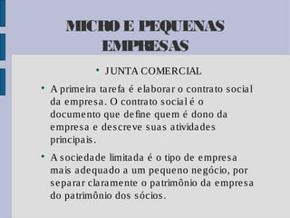 MICRO E PEQUENAS
EMPRESAS






J UNTA COMERCIAL

A prime ira ta re fa é e la bora r o contra to s ocia l
da e mpre s a . O contra to s ocia l é o
docume nto que de fine que m é dono da
e mpre s a e de s cre ve s ua s a tivida de s
principa is .
A s ocie da de limita da é o tipo de e mpre s a
ma is a de qua do a um pe que no ne gócio, por
s e pa ra r cla ra me nte o pa trimônio da e mpre s a
do pa trimônio dos s ócios .

 