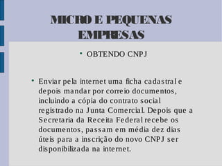 MICRO E PEQUENAS
EMPRESAS




OBTENDO CNP J

Envia r pe la inte rne t uma ficha ca da s tra l e
de pois ma nda r por corre io docume ntos ,
incluindo a cópia do contra to s ocia l
re gis tra do na J unta Come rcia l. De pois que a
S e cre ta ria da Re ce ita Fe de ra l re ce be os
docume ntos , pa s s a m e m mé dia de z dia s
úte is pa ra a ins criçã o do novo CNP J s e r
dis ponibiliza da na inte rne t.

 