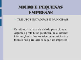 MICRO E PEQUENAS
EMPRESAS




TRIBUTOS ES TADUAIS E MUNICIP AIS

Os tributos va ria m de cida de pa ra cida de .
Alguma s pre fe itura s publica m pe la inte rne t
informa çõe s s obre os tributos municipa is e
formulá rios pa ra a rre ca da çã o de impos tos .

 