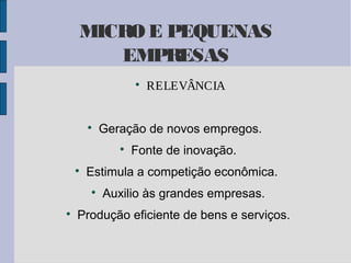 MICRO E PEQUENAS
EMPRESAS




Geração de novos empregos.




Fonte de inovação.

Estimula a competição econômica.




RELEVÂNCIA

Auxilio às grandes empresas.

Produção eficiente de bens e serviços.

 