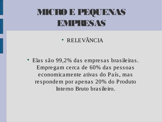 MICRO E PEQUENAS
EMPRESAS




RELEVÂNCIA

Ela s s ã o 99,2% da s e mpre s a s bra s ile ira s .
Empre ga m ce rca de 60% da s pe s s oa s
e conomica me nte a tiva s do P a ís , ma s
re s ponde m por a pe na s 20% do P roduto
Inte rno Bruto bra s ile iro.

 