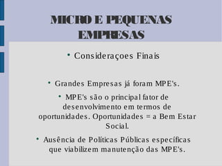 MICRO E PEQUENAS
EMPRESAS




Cons ide ra çoe s Fina is

Gra nde s Empre s a s já fora m MP E's .

MP E's s ã o o principa l fa tor de
de s e nvolvime nto e m te rmos de
oportunida de s . Oportunida de s = a Be m Es ta r
S ocia l.




Aus ê ncia de P olítica s P ública s e s pe cífica s
que via bilize m ma nute nçã o da s MP E's .

 