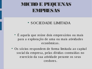 MICRO E PEQUENAS
EMPRESAS






S OCIEDADE LIMITADA

É a que la que re úne dois e mpre s á rios ou ma is
pa ra a e xplora çã o de uma ou ma is a tivida de s
e conômica s .

Os s ócios re s ponde m de forma limita da a o ca pita l
s ocia l da e mpre s a , pe la s dívida s contra ída s no
e xe rcício da s ua a tivida de pe ra nte os s e us
cre dore s .

 