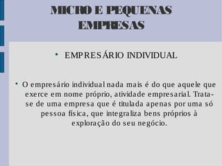 MICRO E PEQUENAS
EMPRESAS




EMP RES ÁRIO INDIVIDUAL

O e mpre s á rio individua l na da ma is é do que a que le que
e xe rce e m nome próprio, a tivida de e mpre s a ria l. Tra ta s e de uma e mpre s a que é titula da a pe na s por uma s ó
pe s s oa fís ica , que inte gra liza be ns próprios à
e xplora çã o do s e u ne gócio.

 