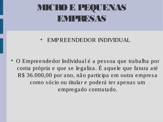 MICRO E PEQUENAS
EMPRESAS




EMP REENDEDOR INDIVIDUAL

O Empre e nde dor Individua l é a pe s s oa que tra ba lha por
conta própria e que s e le ga liza . É a que le que fa tura a té
R$ 36.000,00 por a no, nã o pa rticipa e m outra e mpre s a
como s ócio ou titula r e pode rá te r a pe na s um
e mpre ga do contra ta do.

 
