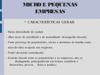 MICRO E PEQUENAS
EMPRESAS


CARACTERÍS TICAS GERAIS

- Ba ixa inte ns ida de de ca pita l;
- Alta s ta xa s de na ta lida de e de morta lida de : de mogra fia e le va da ;
- Forte pre s e nça de proprie tá rios , s ócios e me mbros da fa mília como
mã o-de -obra ocupa da nos ne gócios ;
- P ode r de cis ório ce ntra liza do;
- Es tre ito vínculo e ntre os proprie tá rios e a s e mpre s a s , nã o s e
dis tinguindo, principa lme nte e m te rmos contá be is e
fina nce iros , pe s s oa
fís ica e jurídica ;

 