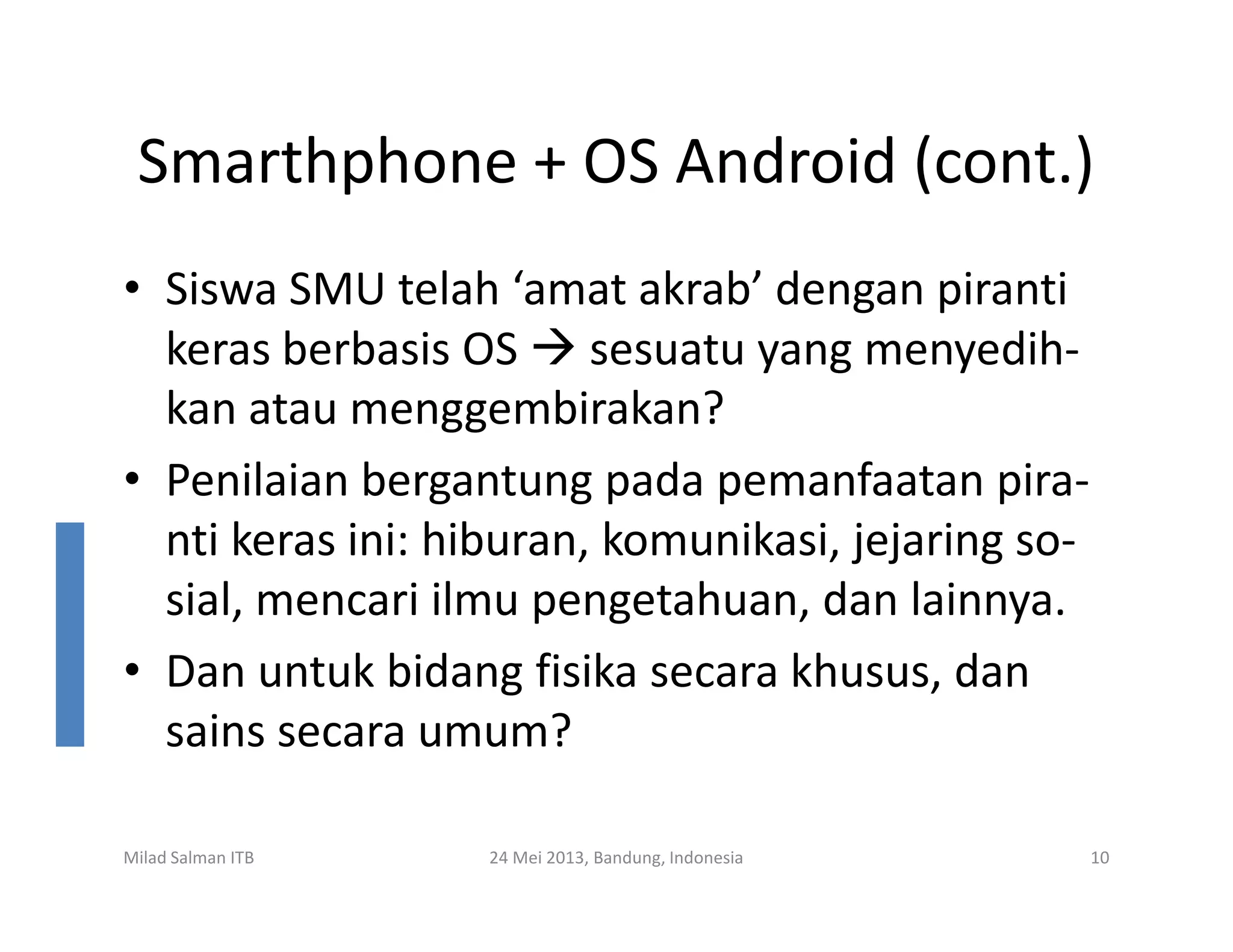Smarthphone + OS Android (cont.)
• Siswa SMU telah ‘amat akrab’ dengan piranti
keras berbasis OS sesuatu yang menyedih-
kan atau menggembirakan?
• Penilaian bergantung pada pemanfaatan pira-• Penilaian bergantung pada pemanfaatan pira-
nti keras ini: hiburan, komunikasi, jejaring so-
sial, mencari ilmu pengetahuan, dan lainnya.
• Dan untuk bidang fisika secara khusus, dan
sains secara umum?
Milad Salman ITB 24 Mei 2013, Bandung, Indonesia 10
 