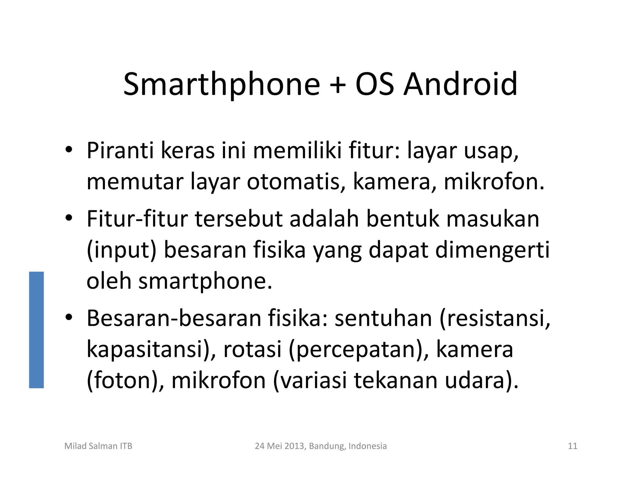 Smarthphone + OS Android
• Piranti keras ini memiliki fitur: layar usap,
memutar layar otomatis, kamera, mikrofon.
• Fitur-fitur tersebut adalah bentuk masukan
(input) besaran fisika yang dapat dimengerti
Milad Salman ITB 24 Mei 2013, Bandung, Indonesia 11
(input) besaran fisika yang dapat dimengerti
oleh smartphone.
• Besaran-besaran fisika: sentuhan (resistansi,
kapasitansi), rotasi (percepatan), kamera
(foton), mikrofon (variasi tekanan udara).
 