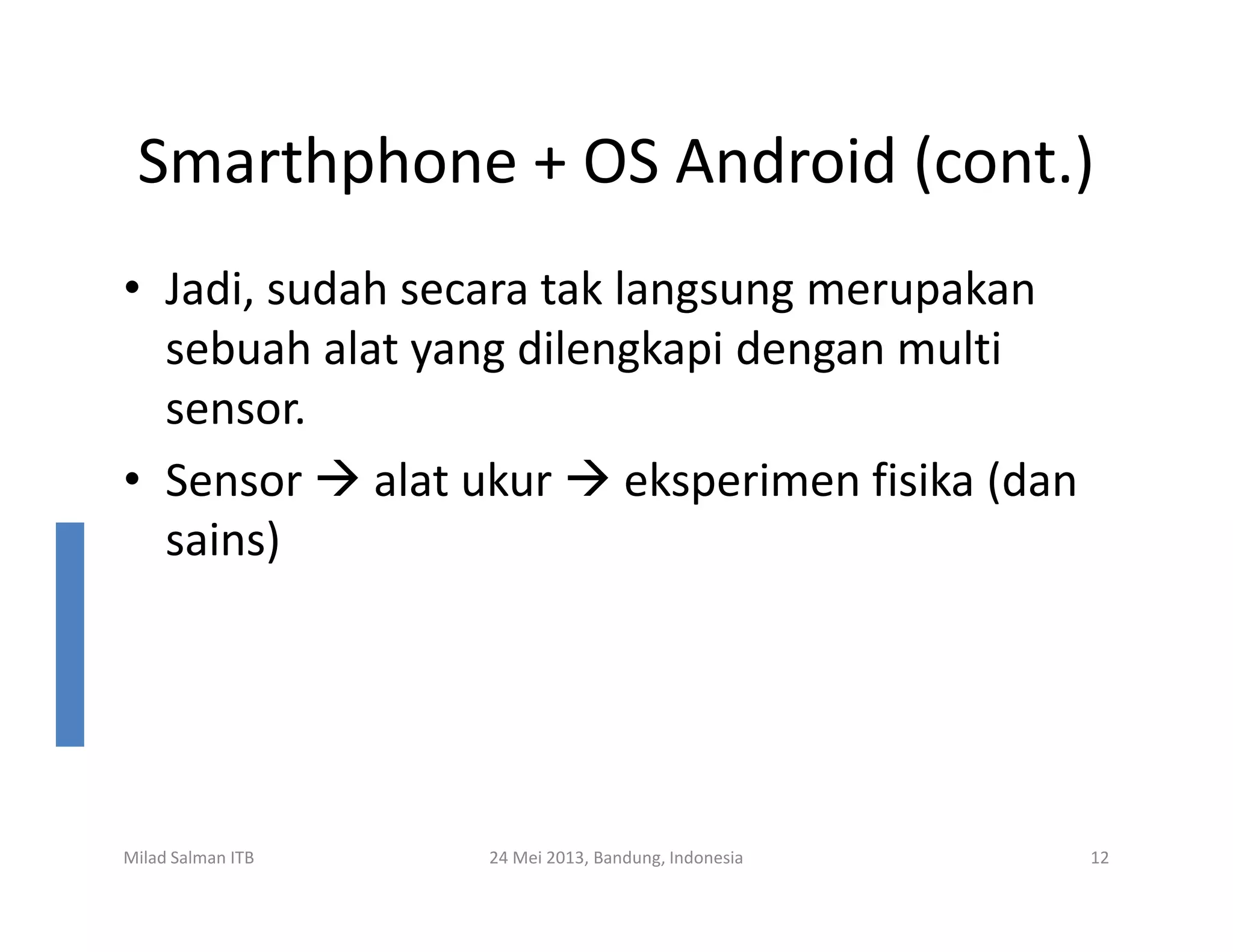 Smarthphone + OS Android (cont.)
• Jadi, sudah secara tak langsung merupakan
sebuah alat yang dilengkapi dengan multi
sensor.
• Sensor alat ukur eksperimen fisika (dan
Milad Salman ITB 24 Mei 2013, Bandung, Indonesia 12
• Sensor alat ukur eksperimen fisika (dan
sains)
 