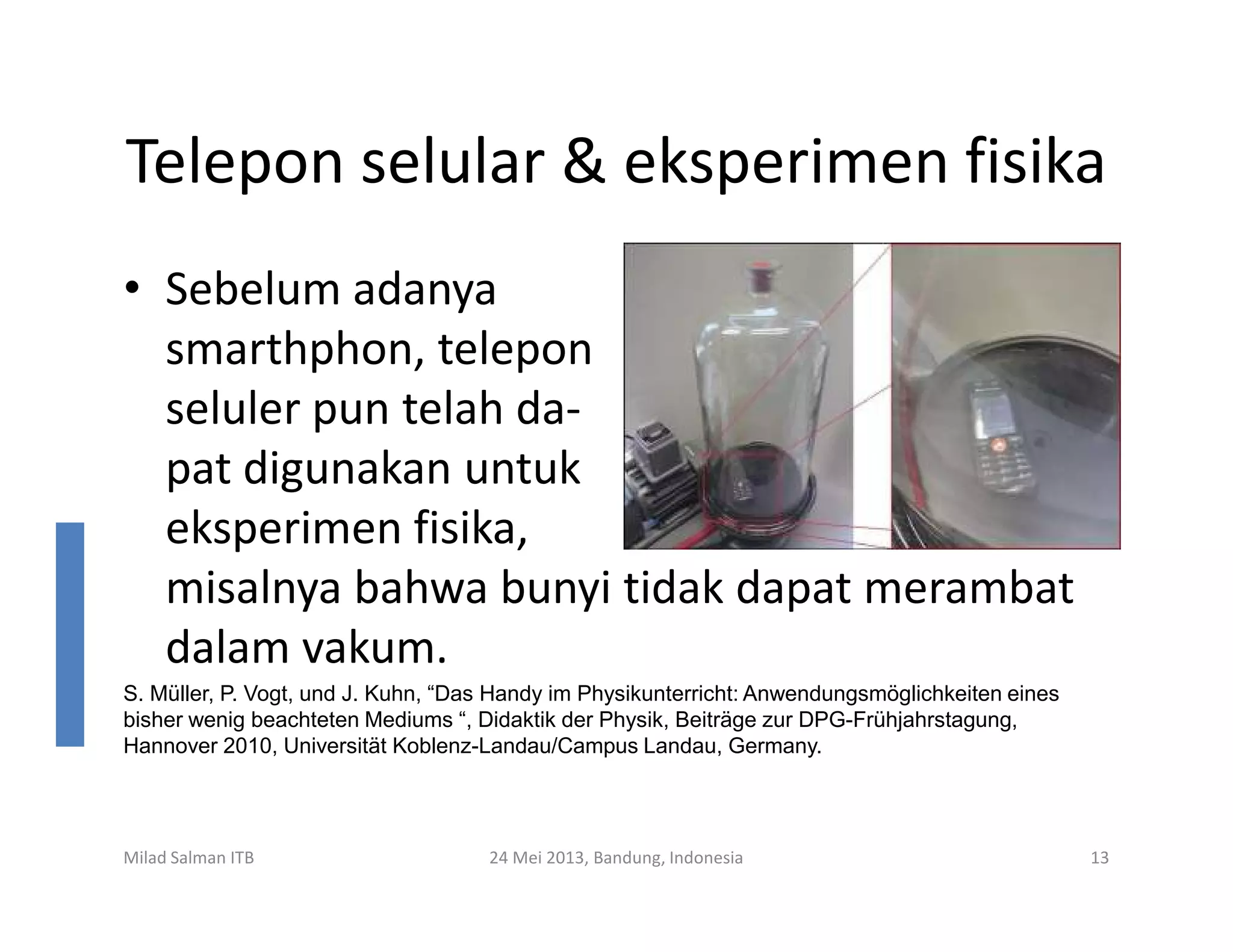 Telepon selular & eksperimen fisika
• Sebelum adanya
smarthphon, telepon
seluler pun telah da-
pat digunakan untukpat digunakan untuk
eksperimen fisika,
misalnya bahwa bunyi tidak dapat merambat
dalam vakum.
Milad Salman ITB 24 Mei 2013, Bandung, Indonesia 13
S. Müller, P. Vogt, und J. Kuhn, “Das Handy im Physikunterricht: Anwendungsmöglichkeiten eines
bisher wenig beachteten Mediums “, Didaktik der Physik, Beiträge zur DPG-Frühjahrstagung,
Hannover 2010, Universität Koblenz-Landau/Campus Landau, Germany.
 