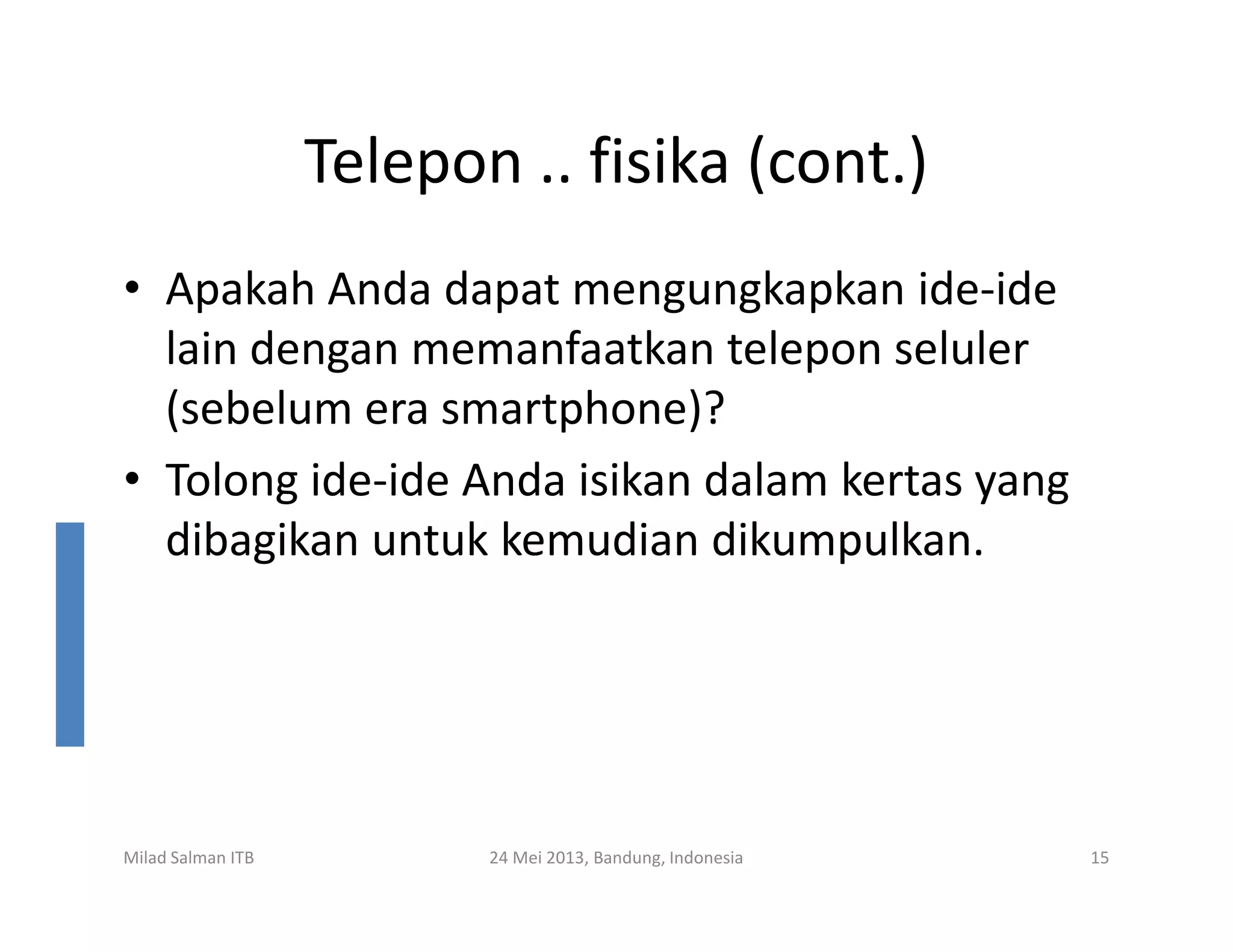 Telepon .. fisika (cont.)
• Apakah Anda dapat mengungkapkan ide-ide
lain dengan memanfaatkan telepon seluler
(sebelum era smartphone)?
• Tolong ide-ide Anda isikan dalam kertas yang• Tolong ide-ide Anda isikan dalam kertas yang
dibagikan untuk kemudian dikumpulkan.
Milad Salman ITB 24 Mei 2013, Bandung, Indonesia 15
 