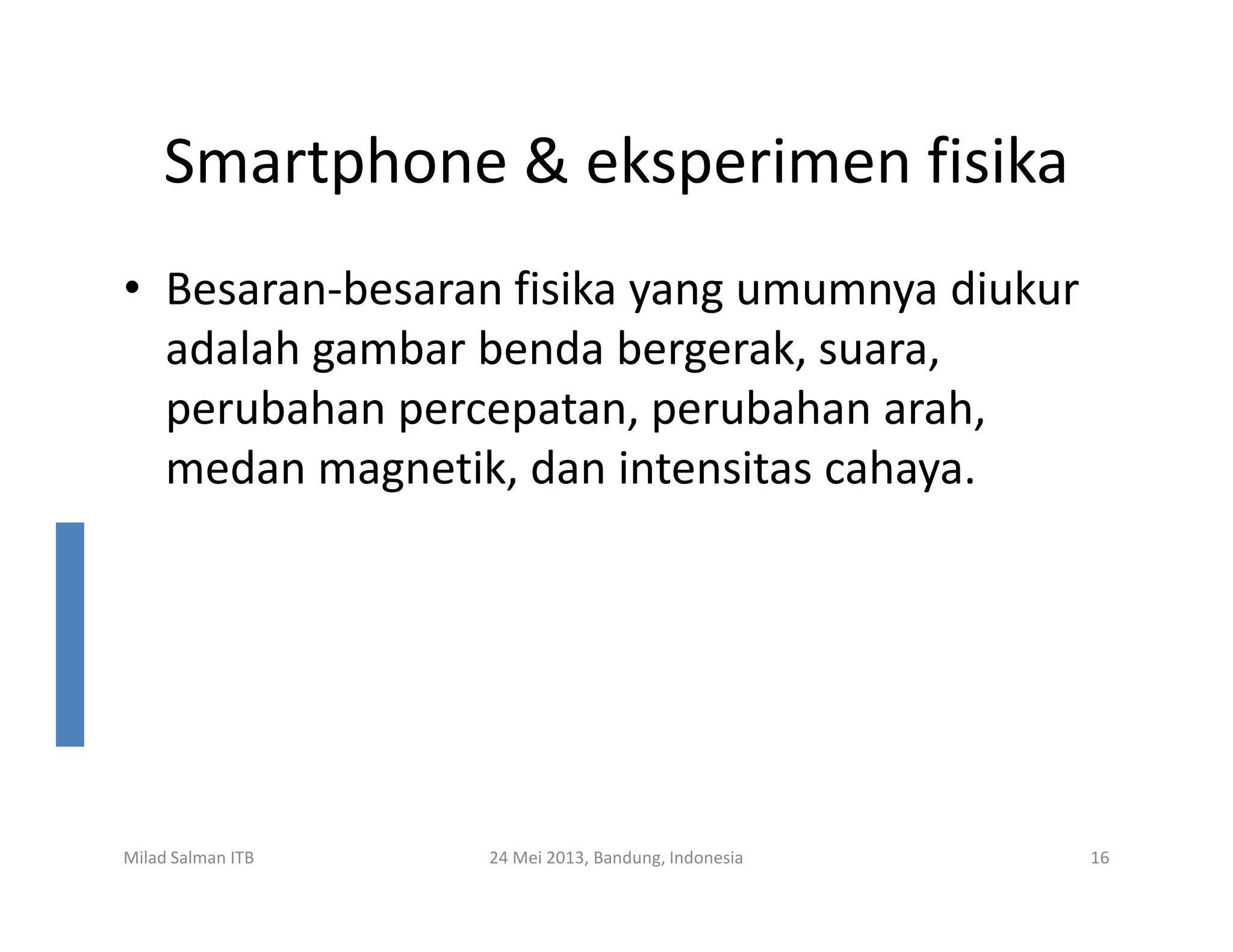 Smartphone & eksperimen fisika
• Besaran-besaran fisika yang umumnya diukur
adalah gambar benda bergerak, suara,
perubahan percepatan, perubahan arah,
medan magnetik, dan intensitas cahaya.medan magnetik, dan intensitas cahaya.
Milad Salman ITB 24 Mei 2013, Bandung, Indonesia 16
 