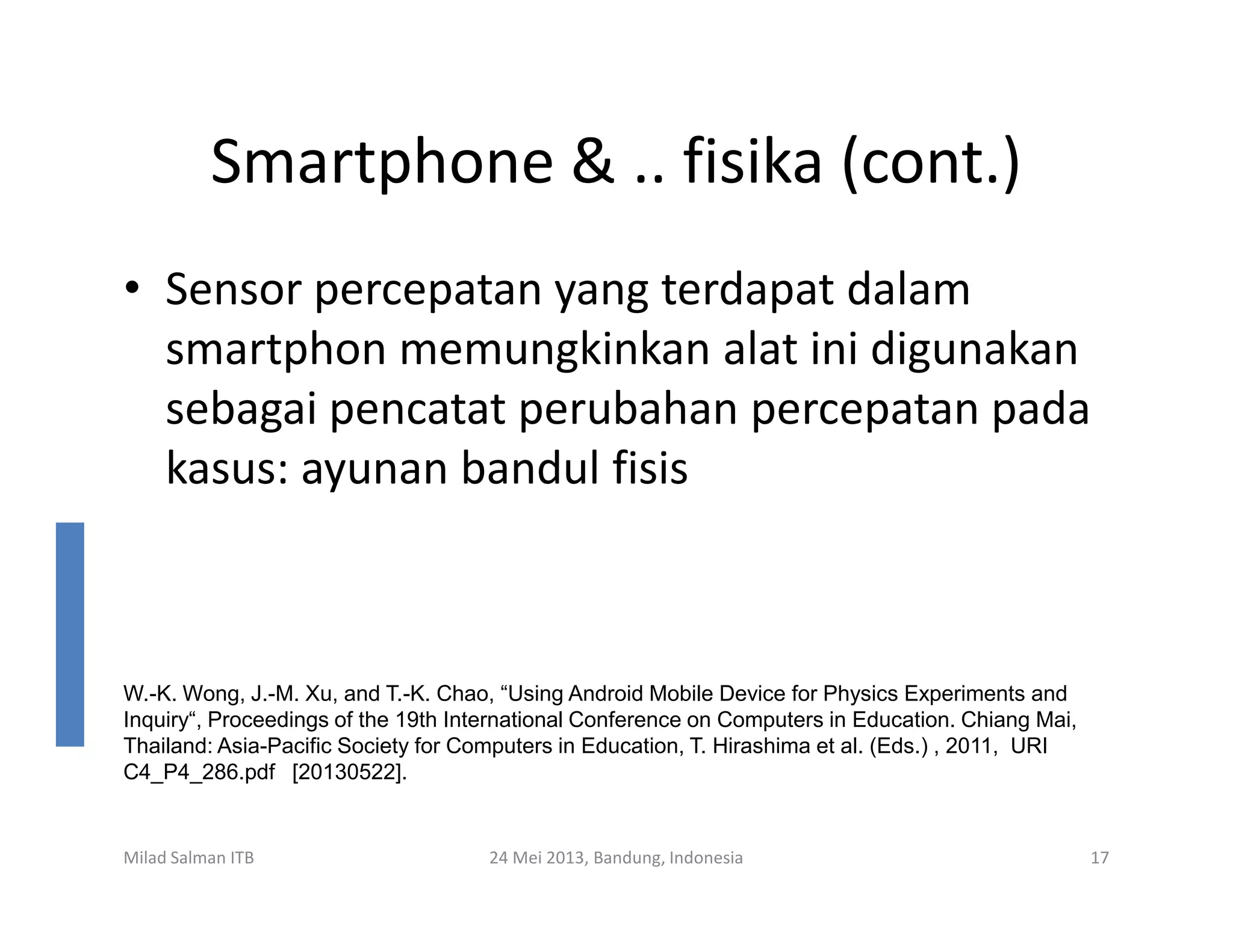 Smartphone & .. fisika (cont.)
• Sensor percepatan yang terdapat dalam
smartphon memungkinkan alat ini digunakan
sebagai pencatat perubahan percepatan pada
kasus: ayunan bandul fisiskasus: ayunan bandul fisis
Milad Salman ITB 24 Mei 2013, Bandung, Indonesia 17
W.-K. Wong, J.-M. Xu, and T.-K. Chao, “Using Android Mobile Device for Physics Experiments and
Inquiry“, Proceedings of the 19th International Conference on Computers in Education. Chiang Mai,
Thailand: Asia-Pacific Society for Computers in Education, T. Hirashima et al. (Eds.) , 2011, URI
C4_P4_286.pdf [20130522].
 