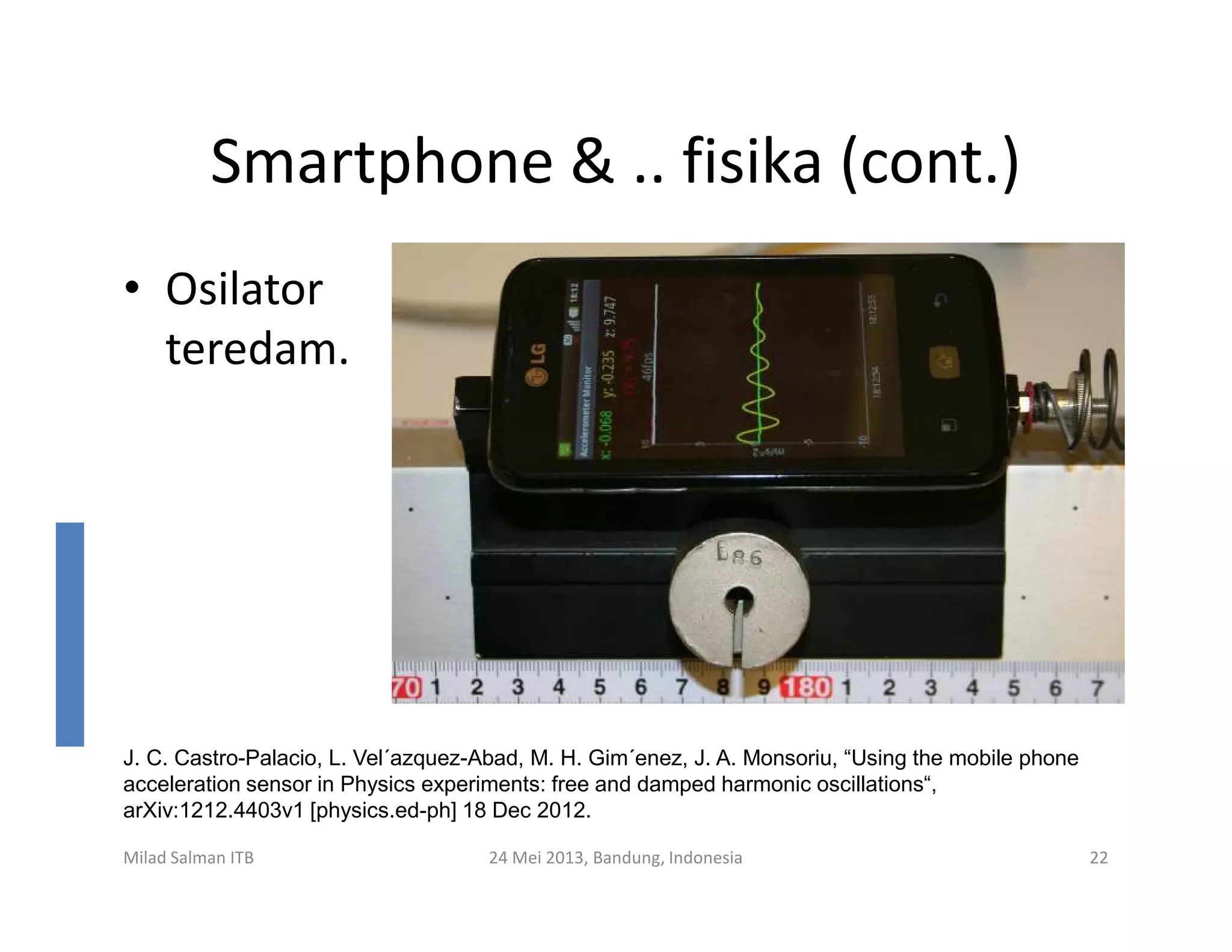Smartphone & .. fisika (cont.)
• Osilator
teredam.
Milad Salman ITB 24 Mei 2013, Bandung, Indonesia 22
J. C. Castro-Palacio, L. Vel´azquez-Abad, M. H. Gim´enez, J. A. Monsoriu, “Using the mobile phone
acceleration sensor in Physics experiments: free and damped harmonic oscillations“,
arXiv:1212.4403v1 [physics.ed-ph] 18 Dec 2012.
 