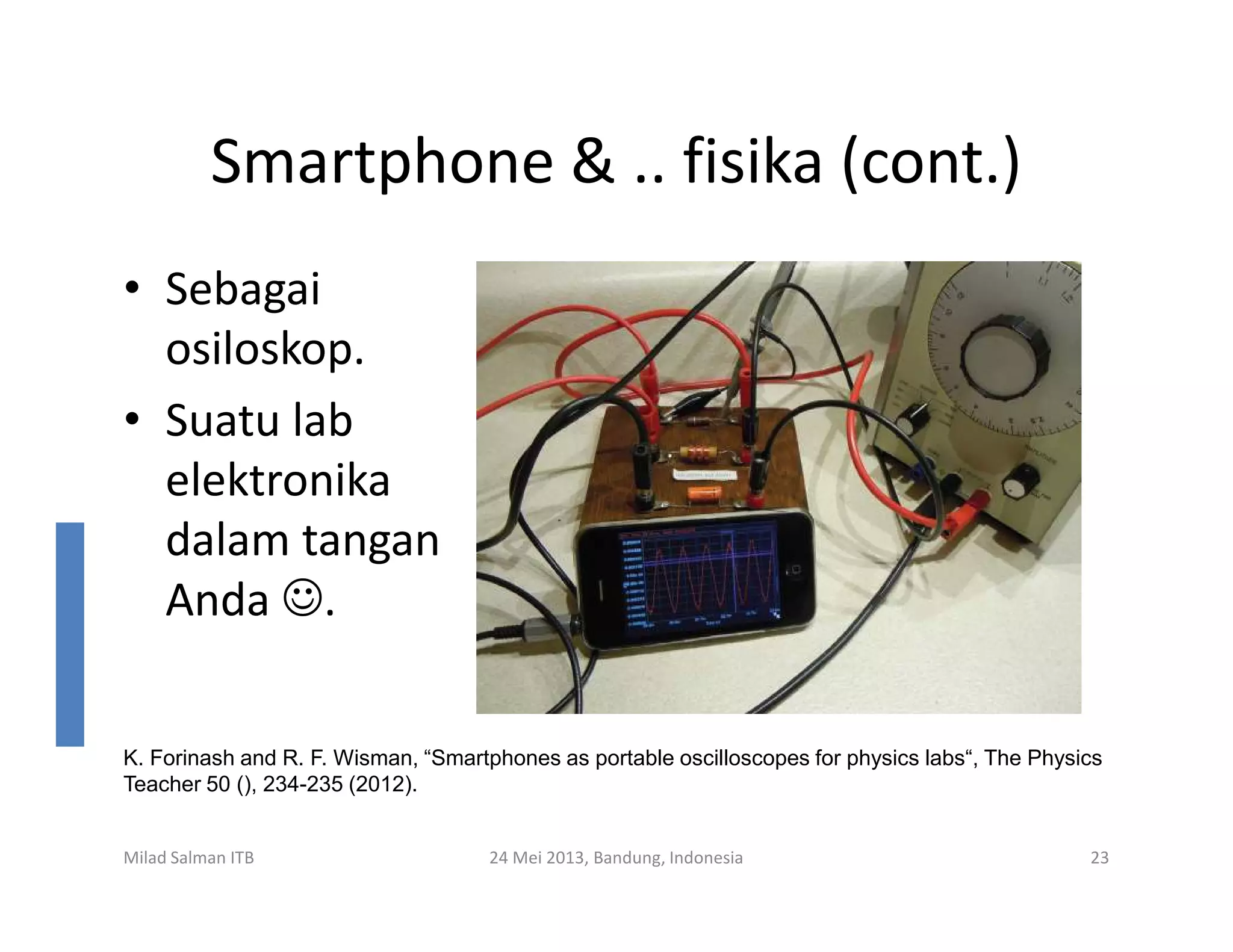 Smartphone & .. fisika (cont.)
• Sebagai
osiloskop.
• Suatu lab
elektronikaelektronika
dalam tangan
Anda ☺.
Milad Salman ITB 24 Mei 2013, Bandung, Indonesia 23
K. Forinash and R. F. Wisman, “Smartphones as portable oscilloscopes for physics labs“, The Physics
Teacher 50 (), 234-235 (2012).
 