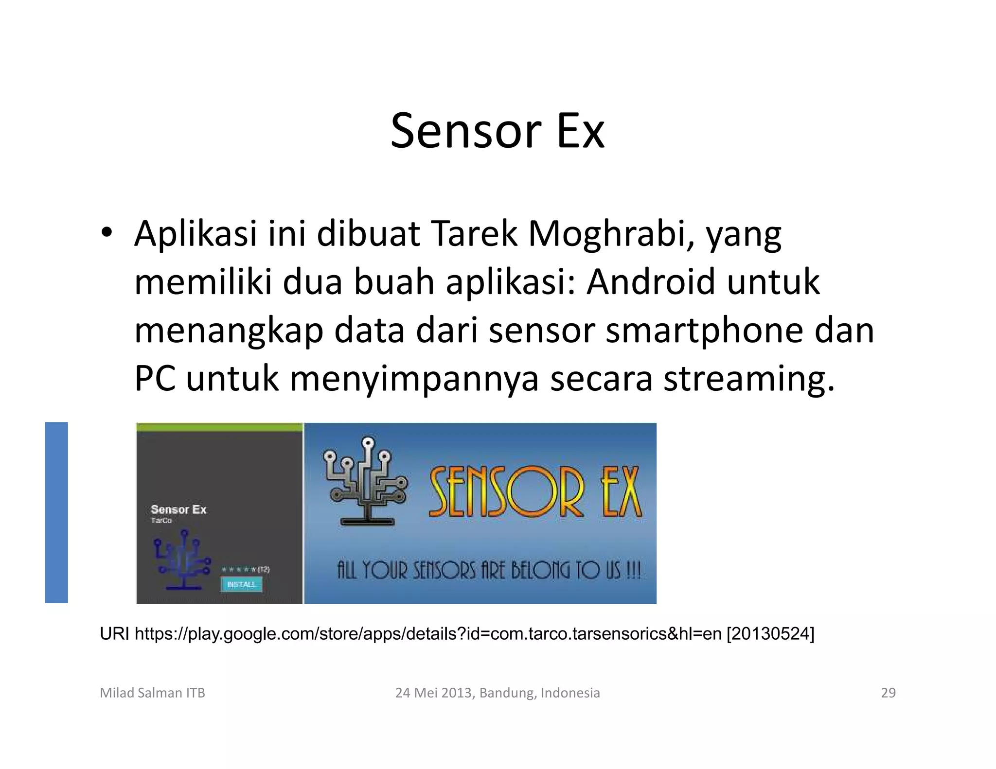 Sensor Ex
• Aplikasi ini dibuat Tarek Moghrabi, yang
memiliki dua buah aplikasi: Android untuk
menangkap data dari sensor smartphone dan
PC untuk menyimpannya secara streaming.PC untuk menyimpannya secara streaming.
Milad Salman ITB 24 Mei 2013, Bandung, Indonesia 29
URI https://play.google.com/store/apps/details?id=com.tarco.tarsensorics&hl=en [20130524]
 