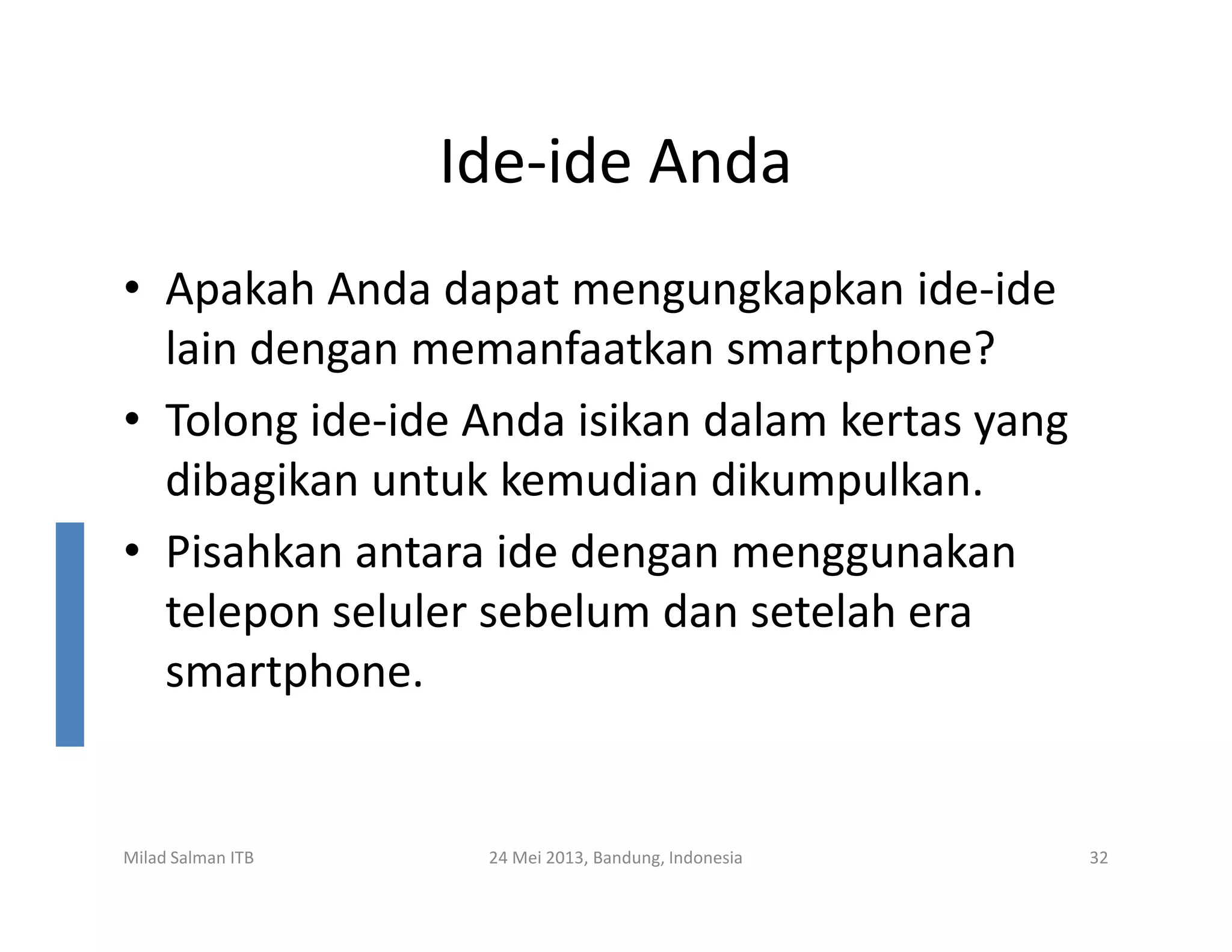 Ide-ide Anda
• Apakah Anda dapat mengungkapkan ide-ide
lain dengan memanfaatkan smartphone?
• Tolong ide-ide Anda isikan dalam kertas yang
dibagikan untuk kemudian dikumpulkan.dibagikan untuk kemudian dikumpulkan.
• Pisahkan antara ide dengan menggunakan
telepon seluler sebelum dan setelah era
smartphone.
Milad Salman ITB 24 Mei 2013, Bandung, Indonesia 32
 
