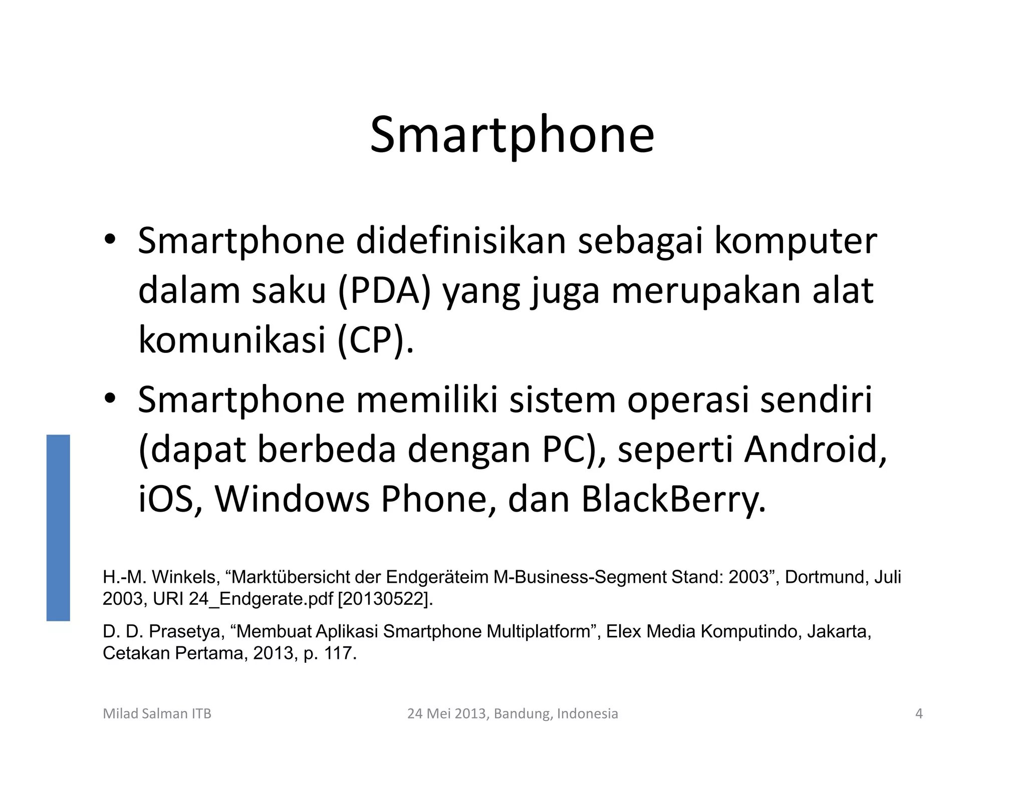 Smartphone
• Smartphone didefinisikan sebagai komputer
dalam saku (PDA) yang juga merupakan alat
komunikasi (CP).
• Smartphone memiliki sistem operasi sendiri
Milad Salman ITB 24 Mei 2013, Bandung, Indonesia 4
• Smartphone memiliki sistem operasi sendiri
(dapat berbeda dengan PC), seperti Android,
iOS, Windows Phone, dan BlackBerry.
H.-M. Winkels, “Marktübersicht der Endgeräteim M-Business-Segment Stand: 2003”, Dortmund, Juli
2003, URI 24_Endgerate.pdf [20130522].
D. D. Prasetya, “Membuat Aplikasi Smartphone Multiplatform”, Elex Media Komputindo, Jakarta,
Cetakan Pertama, 2013, p. 117.
 