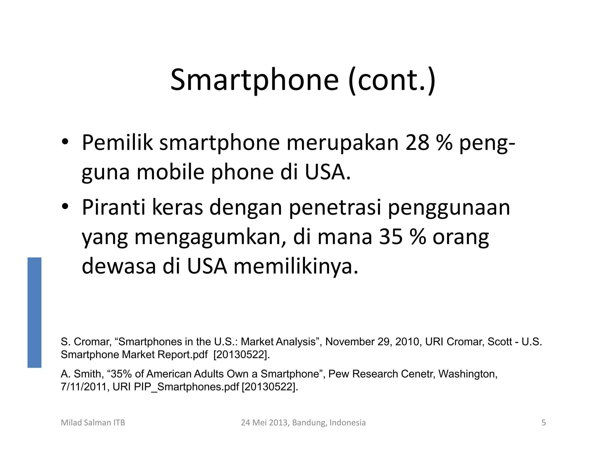 Smartphone (cont.)
• Pemilik smartphone merupakan 28 % peng-
guna mobile phone di USA.
• Piranti keras dengan penetrasi penggunaan
yang mengagumkan, di mana 35 % orang
Milad Salman ITB 24 Mei 2013, Bandung, Indonesia 5
yang mengagumkan, di mana 35 % orang
dewasa di USA memilikinya.
S. Cromar, “Smartphones in the U.S.: Market Analysis”, November 29, 2010, URI Cromar, Scott - U.S.
Smartphone Market Report.pdf [20130522].
A. Smith, “35% of American Adults Own a Smartphone”, Pew Research Cenetr, Washington,
7/11/2011, URI PIP_Smartphones.pdf [20130522].
 