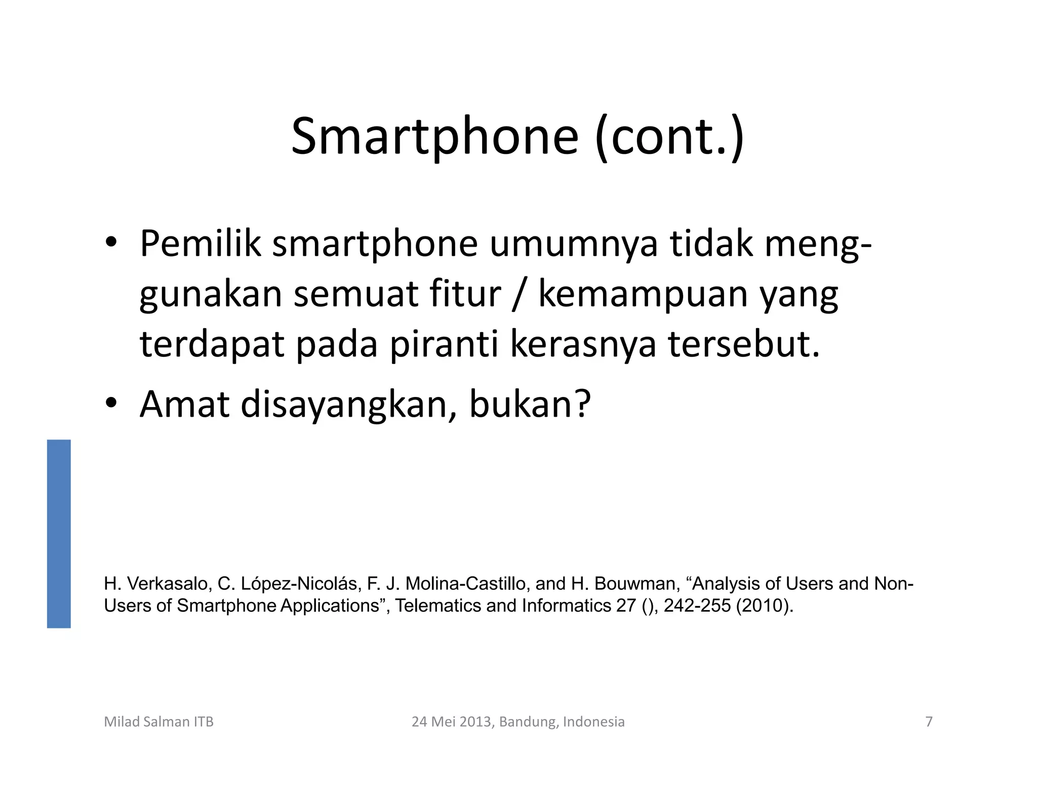 Smartphone (cont.)
• Pemilik smartphone umumnya tidak meng-
gunakan semuat fitur / kemampuan yang
terdapat pada piranti kerasnya tersebut.
• Amat disayangkan, bukan?
Milad Salman ITB 24 Mei 2013, Bandung, Indonesia 7
• Amat disayangkan, bukan?
H. Verkasalo, C. López-Nicolás, F. J. Molina-Castillo, and H. Bouwman, “Analysis of Users and Non-
Users of Smartphone Applications”, Telematics and Informatics 27 (), 242-255 (2010).
 