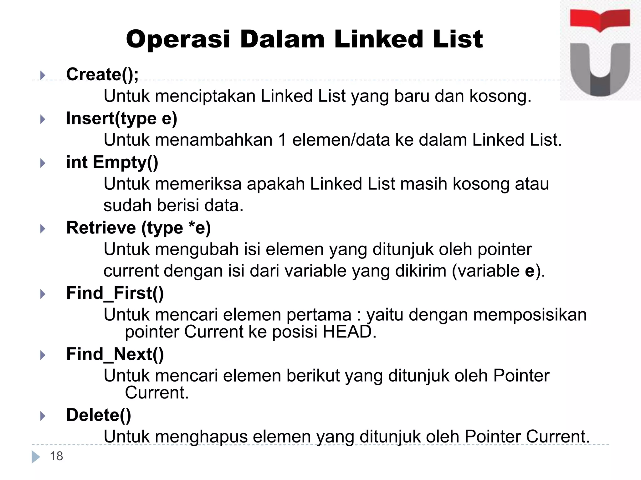  Create();
Untuk menciptakan Linked List yang baru dan kosong.
 Insert(type e)
Untuk menambahkan 1 elemen/data ke dalam Linked List.
 int Empty()
Untuk memeriksa apakah Linked List masih kosong atau
sudah berisi data.
 Retrieve (type *e)
Untuk mengubah isi elemen yang ditunjuk oleh pointer
current dengan isi dari variable yang dikirim (variable e).
 Find_First()
Untuk mencari elemen pertama : yaitu dengan memposisikan
pointer Current ke posisi HEAD.
 Find_Next()
Untuk mencari elemen berikut yang ditunjuk oleh Pointer
Current.
 Delete()
Untuk menghapus elemen yang ditunjuk oleh Pointer Current.
18
Operasi Dalam Linked List
 