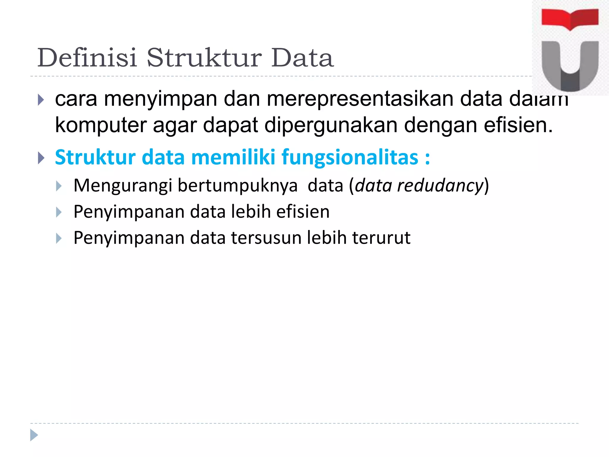 Definisi Struktur Data
 cara menyimpan dan merepresentasikan data dalam
komputer agar dapat dipergunakan dengan efisien.
 Struktur data memiliki fungsionalitas :
 Mengurangi bertumpuknya data (data redudancy)
 Penyimpanan data lebih efisien
 Penyimpanan data tersusun lebih terurut
 