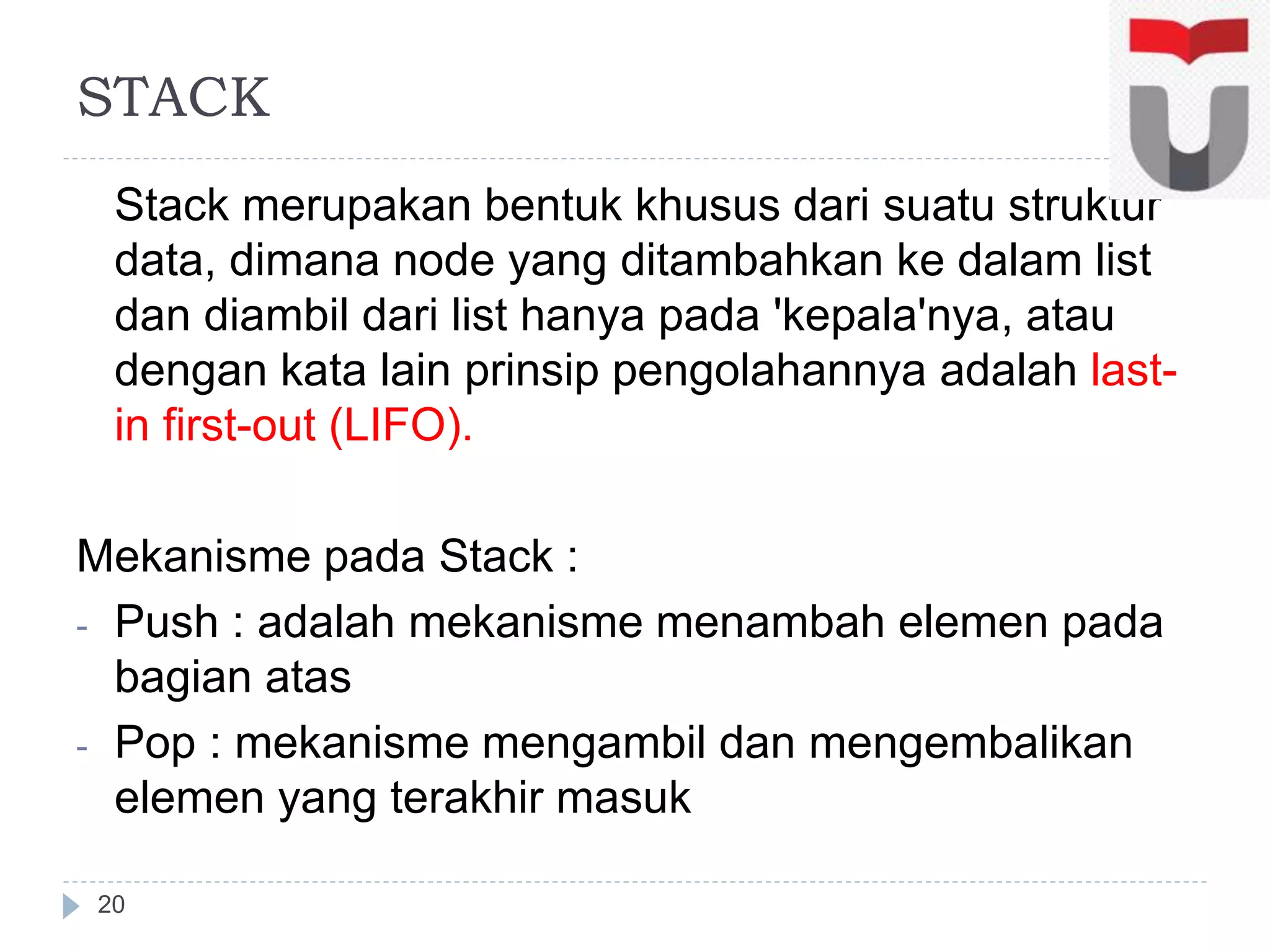 Stack merupakan bentuk khusus dari suatu struktur
data, dimana node yang ditambahkan ke dalam list
dan diambil dari list hanya pada 'kepala'nya, atau
dengan kata lain prinsip pengolahannya adalah last-
in first-out (LIFO).
Mekanisme pada Stack :
- Push : adalah mekanisme menambah elemen pada
bagian atas
- Pop : mekanisme mengambil dan mengembalikan
elemen yang terakhir masuk
20
STACK
 