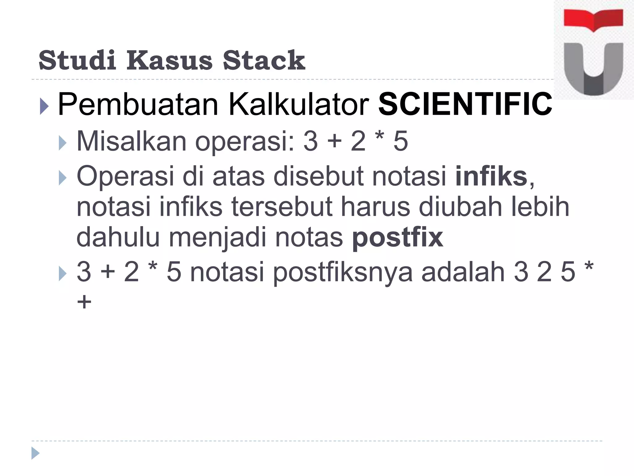 Studi Kasus Stack
 Pembuatan Kalkulator SCIENTIFIC
 Misalkan operasi: 3 + 2 * 5
 Operasi di atas disebut notasi infiks,
notasi infiks tersebut harus diubah lebih
dahulu menjadi notas postfix
 3 + 2 * 5 notasi postfiksnya adalah 3 2 5 *
+
 
