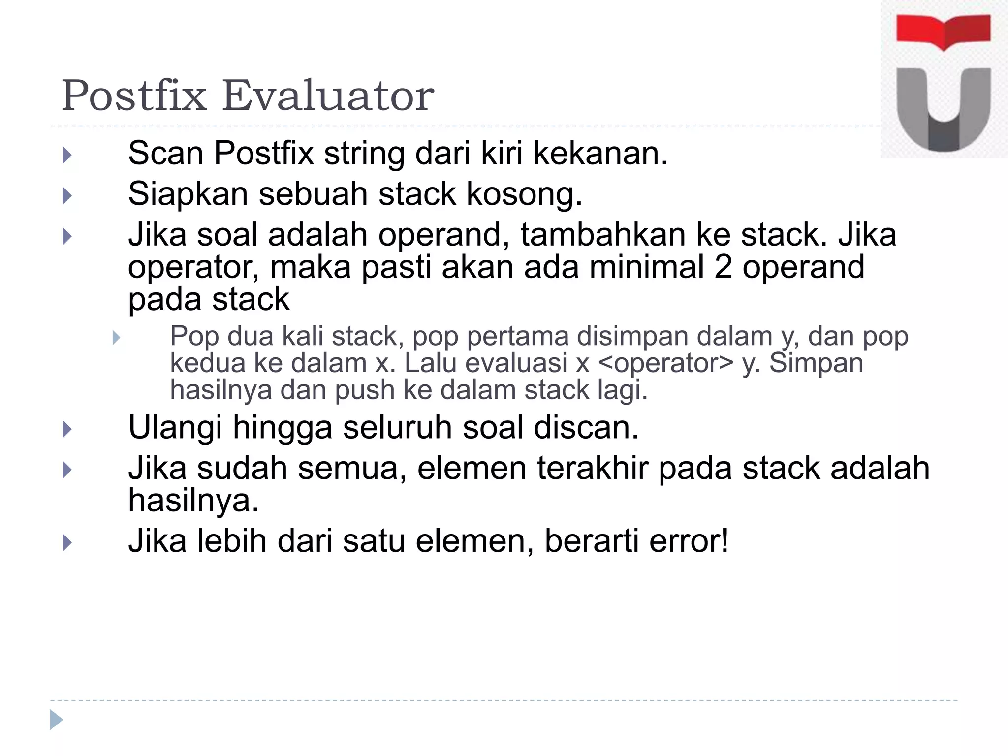 Postfix Evaluator
 Scan Postfix string dari kiri kekanan.
 Siapkan sebuah stack kosong.
 Jika soal adalah operand, tambahkan ke stack. Jika
operator, maka pasti akan ada minimal 2 operand
pada stack
 Pop dua kali stack, pop pertama disimpan dalam y, dan pop
kedua ke dalam x. Lalu evaluasi x <operator> y. Simpan
hasilnya dan push ke dalam stack lagi.
 Ulangi hingga seluruh soal discan.
 Jika sudah semua, elemen terakhir pada stack adalah
hasilnya.
 Jika lebih dari satu elemen, berarti error!
 