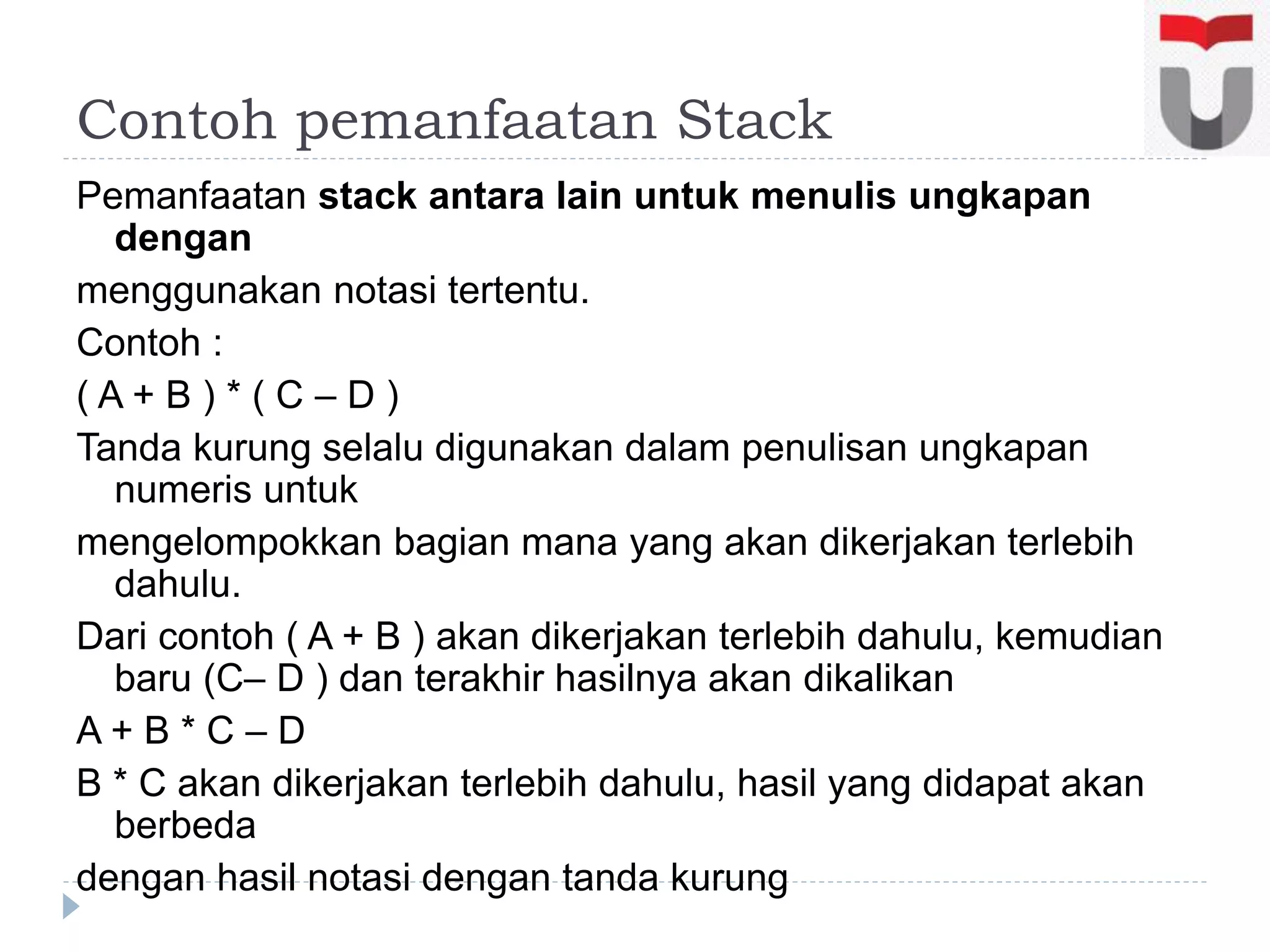 Contoh pemanfaatan Stack
Pemanfaatan stack antara lain untuk menulis ungkapan
dengan
menggunakan notasi tertentu.
Contoh :
( A + B ) * ( C – D )
Tanda kurung selalu digunakan dalam penulisan ungkapan
numeris untuk
mengelompokkan bagian mana yang akan dikerjakan terlebih
dahulu.
Dari contoh ( A + B ) akan dikerjakan terlebih dahulu, kemudian
baru (C– D ) dan terakhir hasilnya akan dikalikan
A + B * C – D
B * C akan dikerjakan terlebih dahulu, hasil yang didapat akan
berbeda
dengan hasil notasi dengan tanda kurung
 