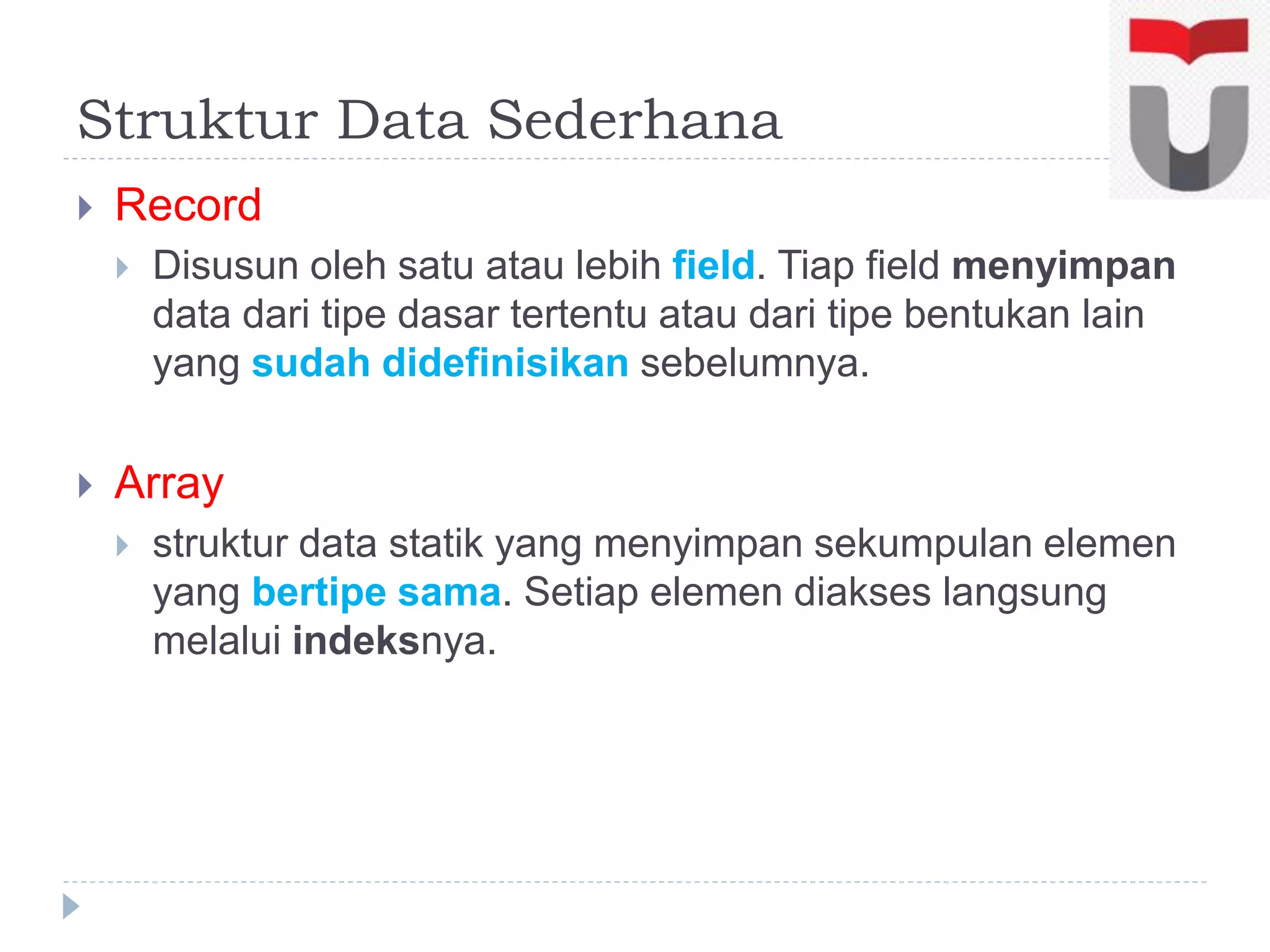 Struktur Data Sederhana
 Record
 Disusun oleh satu atau lebih field. Tiap field menyimpan
data dari tipe dasar tertentu atau dari tipe bentukan lain
yang sudah didefinisikan sebelumnya.
 Array
 struktur data statik yang menyimpan sekumpulan elemen
yang bertipe sama. Setiap elemen diakses langsung
melalui indeksnya.
 