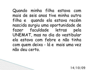 Quando minha filha estava com mais de seis anos tive minha outra filha e  quando ela estava recém nascida surgiu uma oportunidade de fazer faculdade letras pela UNEMAT, mas no dia do vestibular ela estava com febre e não tinha com quem deixa - lá e  mais uma vez não deu certo. 