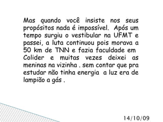 Mas quando você insiste nos seus propósitos nada é impossível.  Após um tempo surgiu o vestibular na UFMT e passei, a luta continuou pois morava a 50 km de TNN e fazia faculdade em  Colider e muitas vezes deixei as meninas na vizinha . sem contar que pra estudar não tinha energia  a luz era de lampião a gás . 