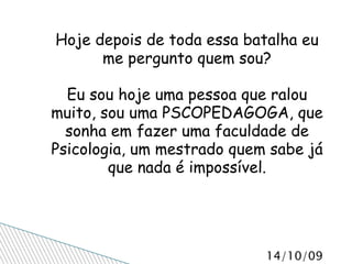 Hoje depois de toda essa batalha eu me pergunto quem sou? Eu sou hoje uma pessoa que ralou muito, sou uma PSCOPEDAGOGA, que sonha em fazer uma faculdade de Psicologia, um mestrado quem sabe já que nada é impossível. 