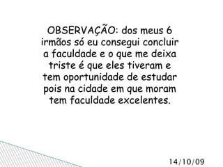 OBSERVAÇÃO: dos meus 6 irmãos só eu consegui concluir a faculdade e o que me deixa triste é que eles tiveram e tem oportunidade de estudar pois na cidade em que moram tem faculdade excelentes. 