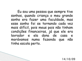 Eu sou uma pessoa que sempre tive sonhos, quando criança o meu grande sonho era fazer uma faculdade, mas esse sonho foi se tornando cada vez mais difícil, pois meus pais não tinham condições financeiras, já que ele era lavrador e ela dona de casa e morávamos numa fazenda que não tinha escola perto. 
