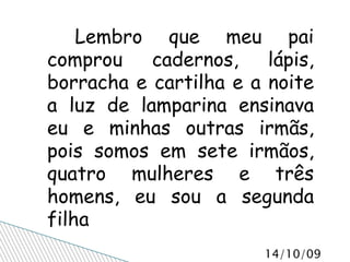 Lembro que meu pai comprou cadernos, lápis, borracha e cartilha e a noite a luz de lamparina ensinava eu e minhas outras irmãs, pois somos em sete irmãos, quatro mulheres e três homens, eu sou a segunda filha 