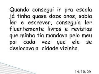 Quando consegui ir pra escola já tinha quase doze anos, sabia ler e escrever, conseguia ler fluentemente livros e revistas que minha tia mandava pelo meu pai cada vez que ele se deslocava a  cidade vizinha.  