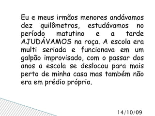 Eu e meus irmãos menores andávamos dez quilômetros, estudávamos no período matutino e a tarde AJUDÁVAMOS na roça. A escola era multi seriada e funcionava em um galpão improvisado, com o passar dos anos a escola se deslocou para mais perto de minha casa mas também não era em prédio próprio.  