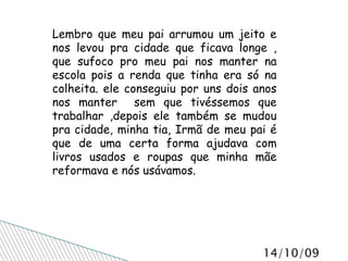 Lembro que meu pai arrumou um jeito e nos levou pra cidade que ficava longe , que sufoco pro meu pai nos manter na escola pois a renda que tinha era só na colheita. ele conseguiu por uns dois anos nos manter  sem que tivéssemos que trabalhar ,depois ele também se mudou pra cidade, minha tia, Irmã de meu pai é que de uma certa forma ajudava com livros usados e roupas que minha mãe reformava e nós usávamos. 