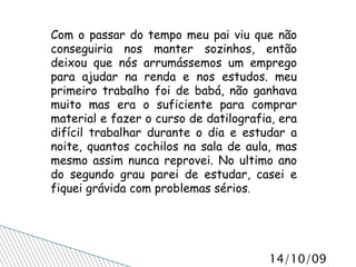 Com o passar do tempo meu pai viu que não conseguiria nos manter sozinhos, então deixou que nós arrumássemos um emprego para ajudar na renda e nos estudos. meu primeiro trabalho foi de babá, não ganhava muito mas era o suficiente para comprar material e fazer o curso de datilografia, era difícil trabalhar durante o dia e estudar a noite, quantos cochilos na sala de aula, mas mesmo assim nunca reprovei. No ultimo ano do segundo grau parei de estudar, casei e fiquei grávida com problemas sérios . 