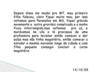 Depois disso me mudei pro MT, meu primeiro filho faleceu, claro fiquei muito mau, por isso voltamos para Paranaíba em MS. fiquei grávida novamente e  outra gravidez complicada e o sonho ficou interrompido,mas voltamos  pra cá, e morávamos na vila e lá precisava de uma professora para lecionar então comecei a dar aulas mas não tinha magistério, então comecei a estudar e mesmo morando longe da cidade e com filho pequeno consegui concluir o curso magistério 