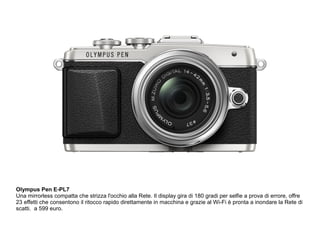 Olympus Pen E-PL7 
Una mirrorless compatta che strizza l'occhio alla Rete. Il display gira di 180 gradi per selfie a prova di errore, offre 
23 effetti che consentono il ritocco rapido direttamente in macchina e grazie al Wi-Fi è pronta a inondare la Rete di 
scatti. a 599 euro. 
 