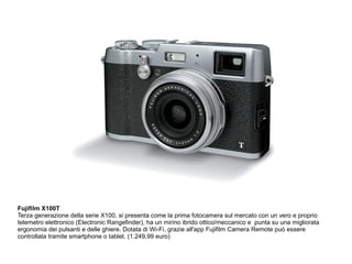 Fujifilm X100T 
Terza generazione della serie X100, si presenta come la prima fotocamera sul mercato con un vero e proprio 
telemetro elettronico (Electronic Rangefinder), ha un mirino ibrido ottico/meccanico e punta su una migliorata 
ergonomia dei pulsanti e delle ghiere. Dotata di Wi-Fi, grazie all'app Fujifilm Camera Remote può essere 
controllata tramite smartphone o tablet. (1.249,99 euro) 
 