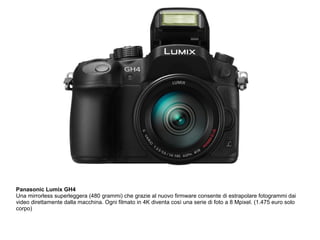 Panasonic Lumix GH4 
Una mirrorless superleggera (480 grammi) che grazie al nuovo firmware consente di estrapolare fotogrammi dai 
video direttamente dalla macchina. Ogni filmato in 4K diventa così una serie di foto a 8 Mpixel. (1.475 euro solo 
corpo) 
 
